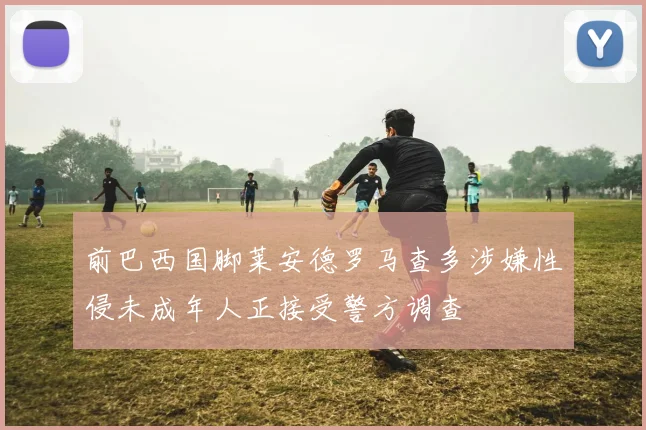 前巴西国脚莱安德罗马查多涉嫌性侵未成年人正接受警方调查