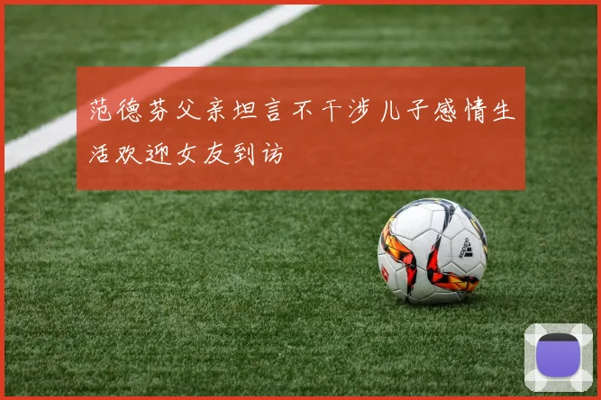 范德芬父亲坦言不干涉儿子感情生活欢迎女友到访