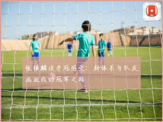 张镇麟谈夺冠感受：新体系与队友成就我的冠军之路