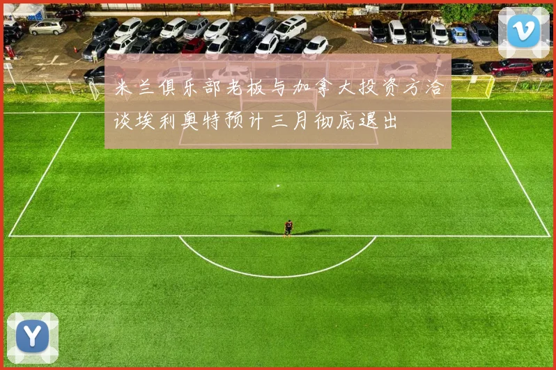 米兰俱乐部老板与加拿大投资方洽谈埃利奥特预计三月彻底退出