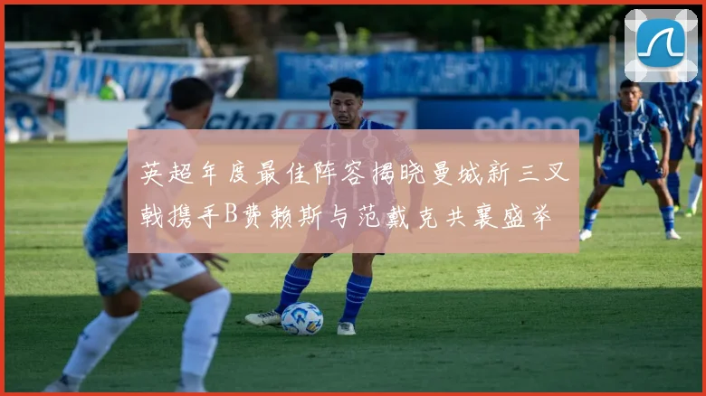 英超年度最佳阵容揭晓曼城新三叉戟携手B费赖斯与范戴克共襄盛举