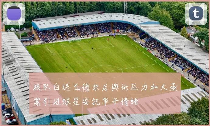 狼队白送兰德尔后舆论压力加大亟需引进球星安抚华子情绪