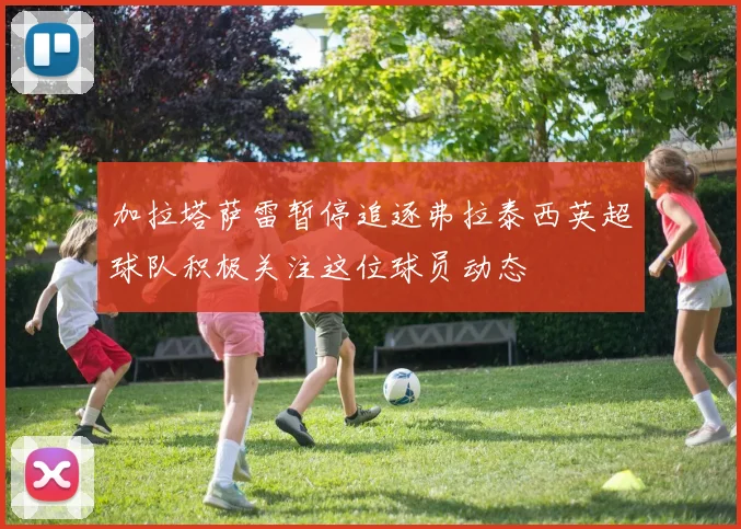 加拉塔萨雷暂停追逐弗拉泰西英超球队积极关注这位球员动态