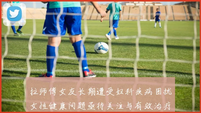 拉师傅女友长期遭受妇科疾病困扰女性健康问题亟待关注与有效治疗方案