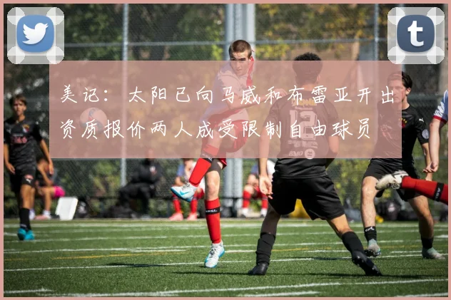 美记：太阳已向马威和布雷亚开出资质报价两人成受限制自由球员