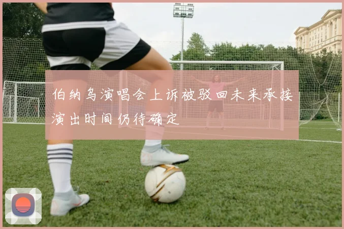 伯纳乌演唱会上诉被驳回未来承接演出时间仍待确定