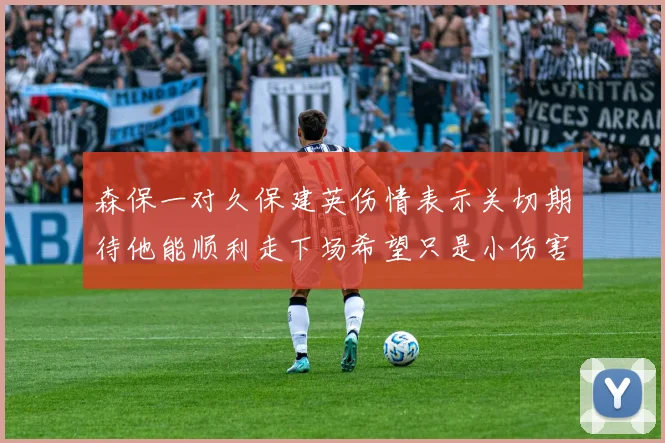 森保一对久保建英伤情表示关切期待他能顺利走下场希望只是小伤害