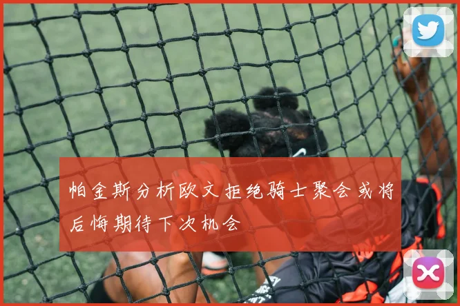 帕金斯分析欧文拒绝骑士聚会或将后悔期待下次机会