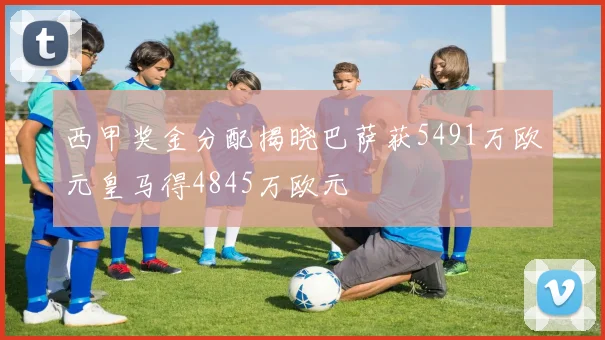 西甲奖金分配揭晓巴萨获5491万欧元皇马得4845万欧元