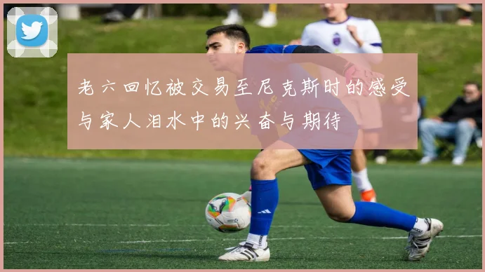 老六回忆被交易至尼克斯时的感受与家人泪水中的兴奋与期待