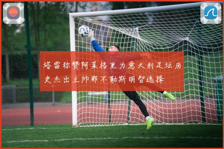 塔雷称赞阿莱格里为意大利足坛历史杰出主帅那不勒斯明智选择