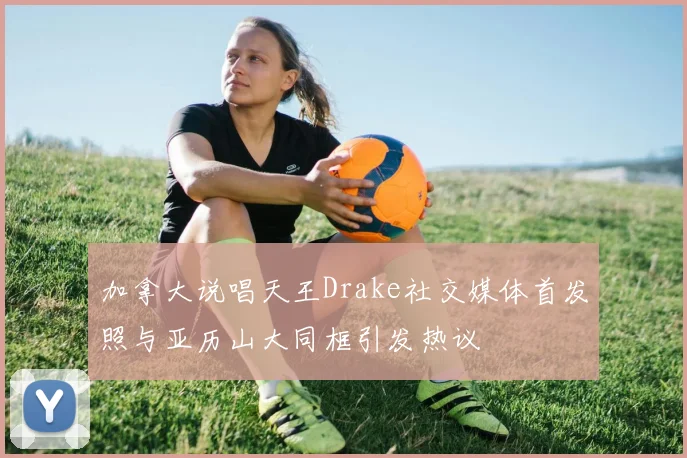 加拿大说唱天王Drake社交媒体首发照与亚历山大同框引发热议