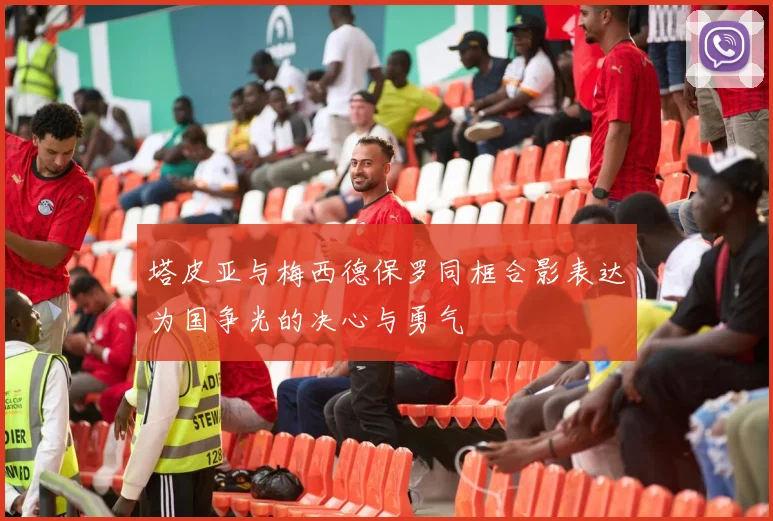 塔皮亚与梅西德保罗同框合影表达为国争光的决心与勇气