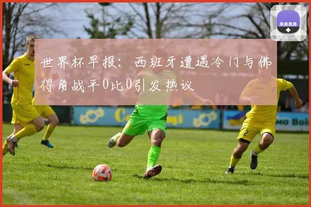 世界杯早报：西班牙遭遇冷门与佛得角战平0比0引发热议