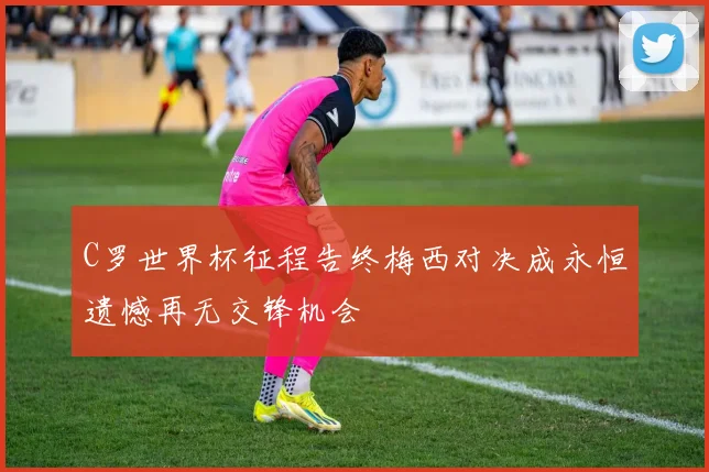C罗世界杯征程告终梅西对决成永恒遗憾再无交锋机会