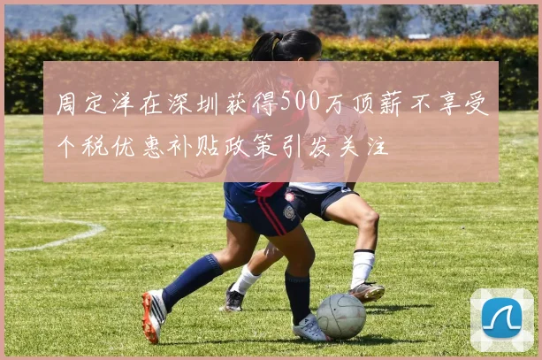 周定洋在深圳获得500万顶薪不享受个税优惠补贴政策引发关注