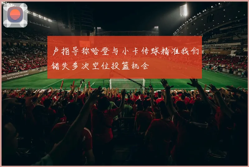 卢指导称哈登与小卡传球精准我们错失多次空位投篮机会