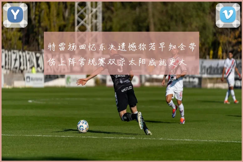 特雷杨回忆东决遗憾称若早知会带伤上阵常规赛双杀太阳成就更大