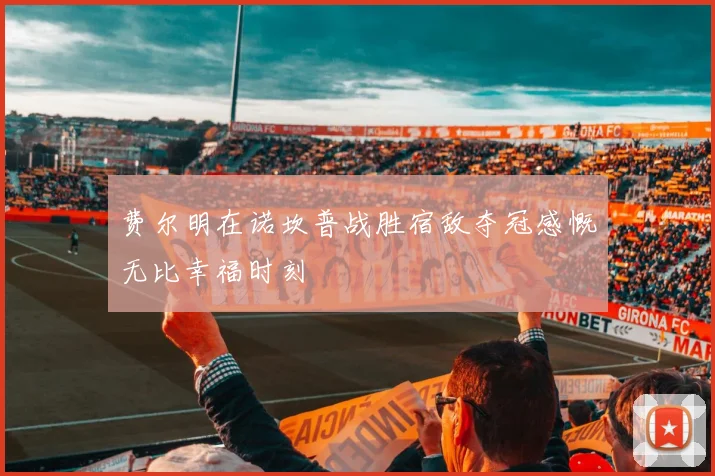 费尔明在诺坎普战胜宿敌夺冠感慨无比幸福时刻