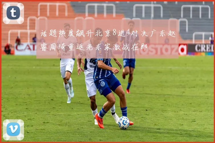 话题热度飙升北京8进4对决广东赵睿周琦重返老东家激战在即